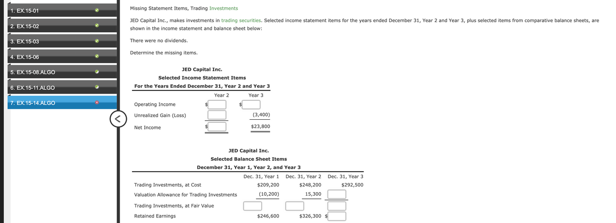 Missing Statement Items, Trading Investments
1. EX.15-01
JED Capital Inc., makes investments in trading securities. Selected income statement items for the years ended December 31, Year 2 and Year 3, plus selected items from comparative balance sheets, are
2. EX.15-02
shown in the income statement and balance sheet below:
3. EX.15-03
There were no dividends.
Determine the missing items.
4. EX.15-06
JED Capital Inc.
5. EX.15-08.ALGO
Selected Income Statement Items
6. EX.15-11.ALGO
For the Years Ended December 31, Year 2 and Year 3
Year 2
Year 3
7. EX.15-14.ALGO
Operating Income
$
Unrealized Gain (Loss)
(3,400)
Net Income
$23,800
JED Capital Inc.
Selected Balance Sheet Items
December 31, Year 1, Year 2, and Year 3
Dec. 31, Year 1
Dec. 31, Year 2
Dec. 31, Year 3
Trading Investments, at Cost
$209,200
$248,200
$292,500
Valuation Allowance for Trading Investments
(10,200)
15,300
Trading Investments, at Fair Value
Retained Earnings
$246,600
$326,300
