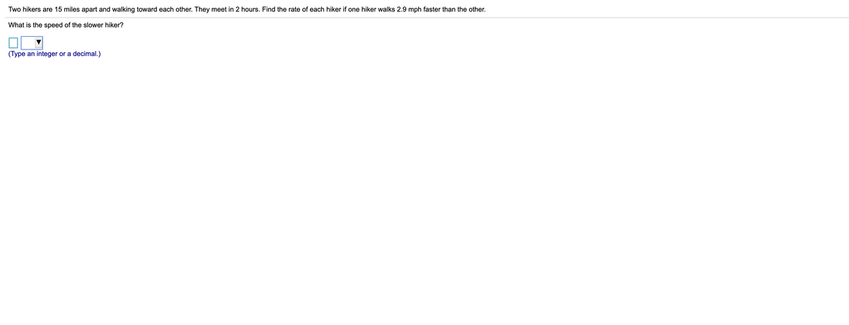 Two hikers are 15 miles apart and walking toward each other. They meet in 2 hours. Find the rate of each hiker if one hiker walks 2.9 mph faster than the other.
What is the speed of the slower hiker?
(Type an integer or a decimal.)
