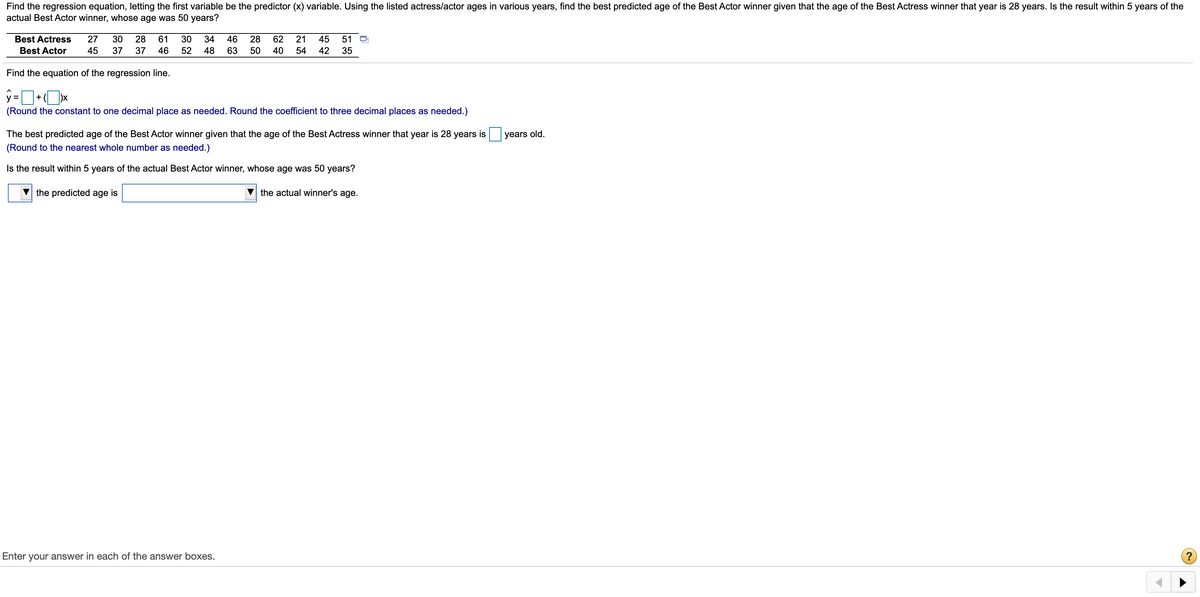Find the regression equation, letting the first variable be the predictor (x) variable. Using the listed actress/actor ages in various years, find the best predicted age of the Best Actor winner given that the age of the Best Actress winner that year is 28 years. Is the result within 5 years of the
actual Best Actor winner, whose age was 50 years?
Best Actress
27
30
28
61
30
34
46
28
62
21
45
51
Best Actor
45
37
37
46
52
48
63
50
40
54
42
35
Find the equation of the regression line.
+
(Round the constant to one decimal place as needed. Round the coefficient to three decimal places as needed.)
The best predicted age of the Best Actor winner given that the age of the Best Actress winner that year is 28 years is
years old.
(Round to the nearest whole number as needed.)
Is the result within 5 years of the actual Best Actor winner, whose age was 50 years?
the predicted age is
the actual winner's age.
Enter your answer in each of the answer boxes.
