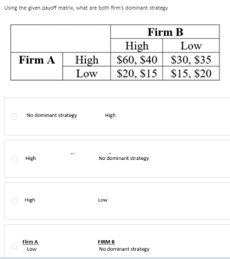 Using the given payoff matrix, what are both firm's dominant strategy
O
Firm A High
Low
No dominant strategy
High
High
Firm A
Low
High
Firm B
Low
High
$60, $40
$20, $15
No dominant strategy
FIRM B
No dominant strategy
Low
$30, $35
$15, $20