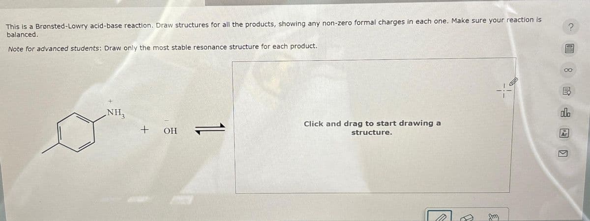 This is a Brønsted-Lowry acid-base reaction. Draw structures for all the products, showing any non-zero formal charges in each one. Make sure your reaction is
balanced.
Note for advanced students: Draw only the most stable resonance structure for each product.
NH₂
+
OH
1L
Click and drag to start drawing a
structure.
19
8
000
Ar