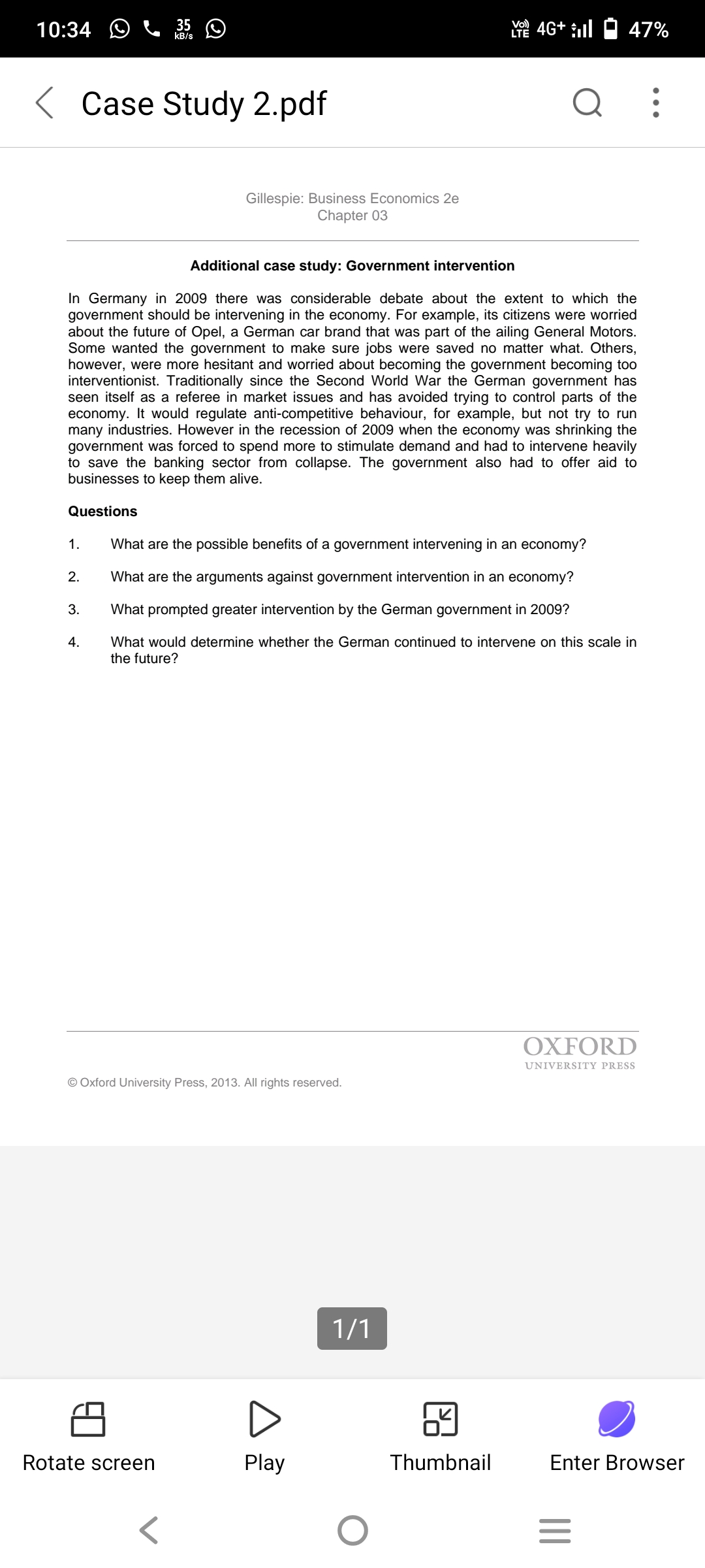10:34 O
35 O
Vo)
Y 4G+ l O 47%
kB/s
< Case Study 2.pdf
Gillespie: Business Economics 2e
Chapter 03
Additional case study: Government intervention
In Germany in 2009 there was considerable debate about the extent to which the
government should be intervening in the economy. For example, its citizens were worried
about the future of Opel, a German car brand that was part of the ailing General Motors.
Some wanted the government to make sure jobs were saved no matter what. Others,
however, were more hesitant and worried about becoming the government becoming too
interventionist. Traditionally since the Second World War the German government has
seen itself as a referee in market issues and has avoided trying to control parts of the
economy. It would regulate anti-competitive behaviour, for example, but not try to run
many industries. However in the recession of 2009 when the economy was shrinking the
government was forced to spend more to stimulate demand and had to intervene heavily
to save the banking sector from collapse. The government also had to offer aid to
businesses to keep them alive.
Questions
1.
What are the possible benefits of a government intervening in an economy?
2.
What are the arguments against government intervention in an economy?
3.
What prompted greater intervention by the German government in 2009?
What would determine whether the German continued to intervene on this scale in
the future?
4.
OXFORD
UNIVERSITY PRESS
© Oxford University Press, 2013. All rights reserved.
1/1
Rotate screen
Play
Thumbnail
Enter Browser
II
