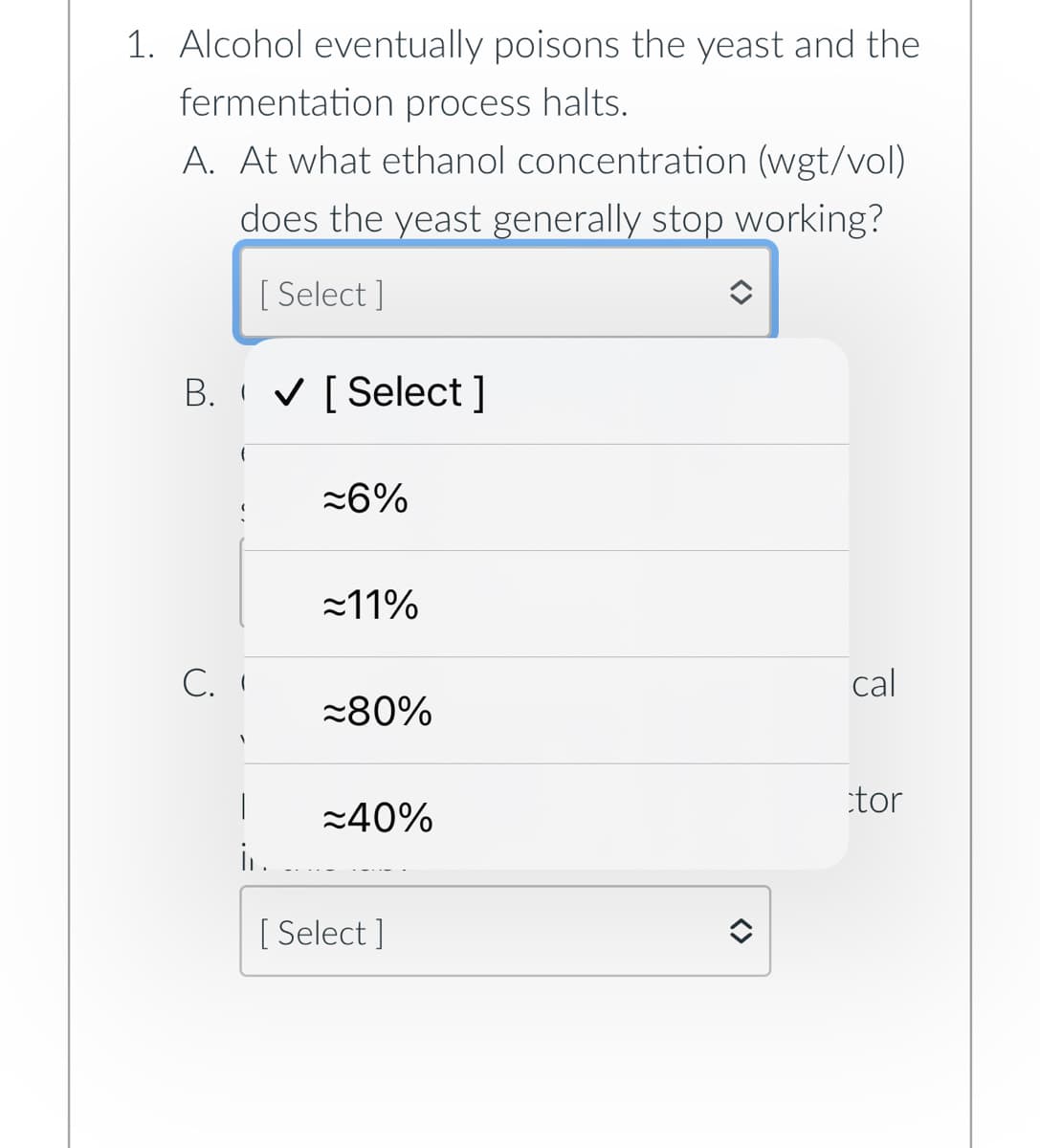 1. Alcohol eventually poisons the yeast and the
fermentation process halts.
A. At what ethanol concentration (wgt/vol)
does the yeast generally stop working?
[Select]
B. ✔ [Select]
C. I
|
i.
≈6%
≈11%
≈80%
≈40%
[Select]
î
cal
tor