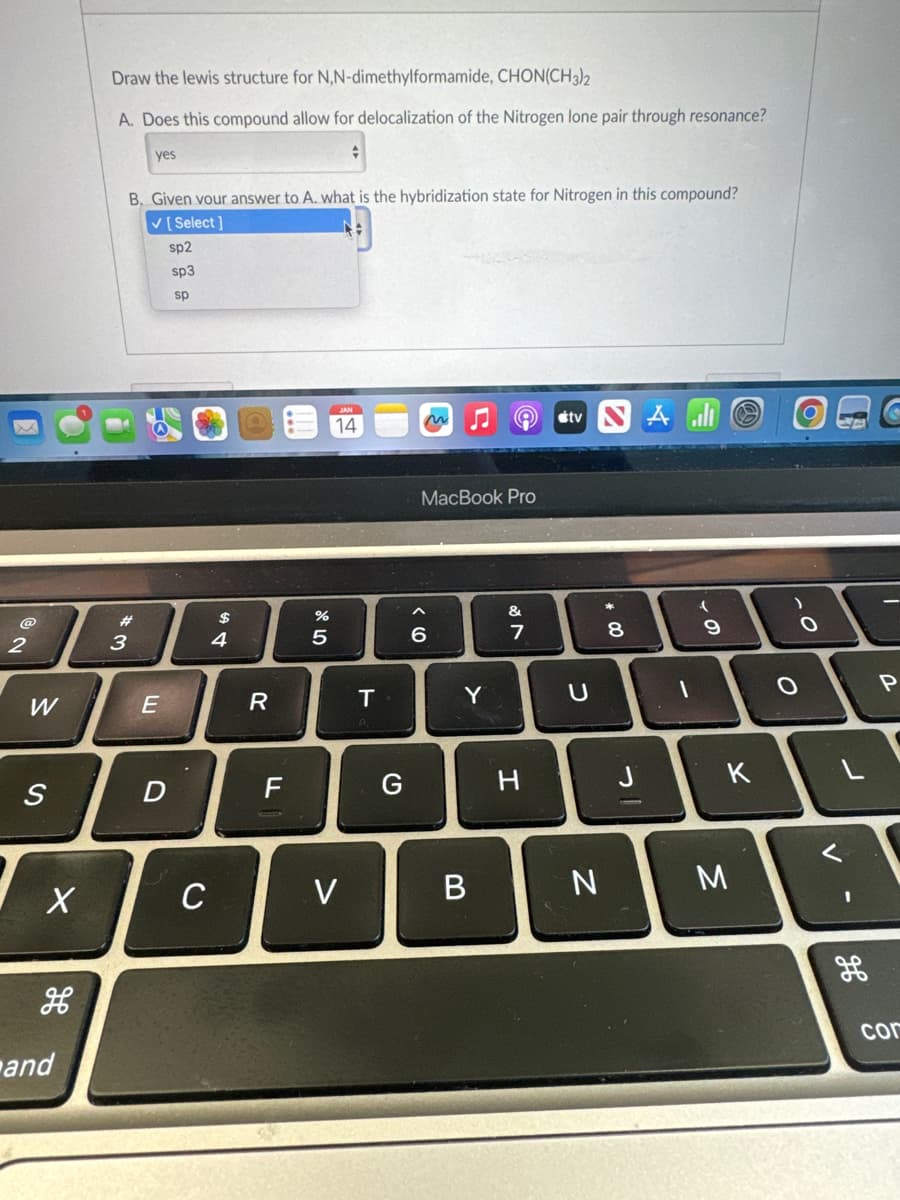 @
2
W
S
X
H
and
Draw the lewis structure for N,N-dimethylformamide, CHON(CH3)2
A. Does this compound allow for delocalization of the Nitrogen lone pair through resonance?
yes
B. Given your answer to A. what is the hybridization state for Nitrogen in this compound?
✓ [Select]
#3
E
sp2
sp3
sp
D
C
$
4
R
F
%
5
14
V
T
G
MacBook Pro
6
Y
B
&
7
7
H
tv
U
N
*
8
00
Al
1
(
9
K
M
.O
O
V
-
H
P
cor