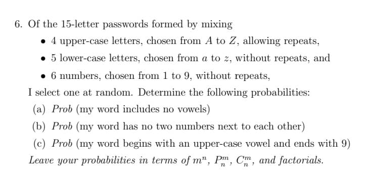 6. Of the 15-letter passwords formed by mixing
• 4 upper-case letters, chosen from A to Z, allowing repeats,
• 5 lower-case letters, chosen from a to z, without repeats, and
• 6 numbers, chosen from 1 to 9, without repeats,
I select one at random. Determine the following probabilities:
(a) Prob (my word includes no vowels)
(b) Prob (my word has no two numbers next to each other)
(c) Prob (my word begins with an upper-case vowel and ends with 9)
Leave your probabilities in terms of m", Pm, Cm, and factorials.
