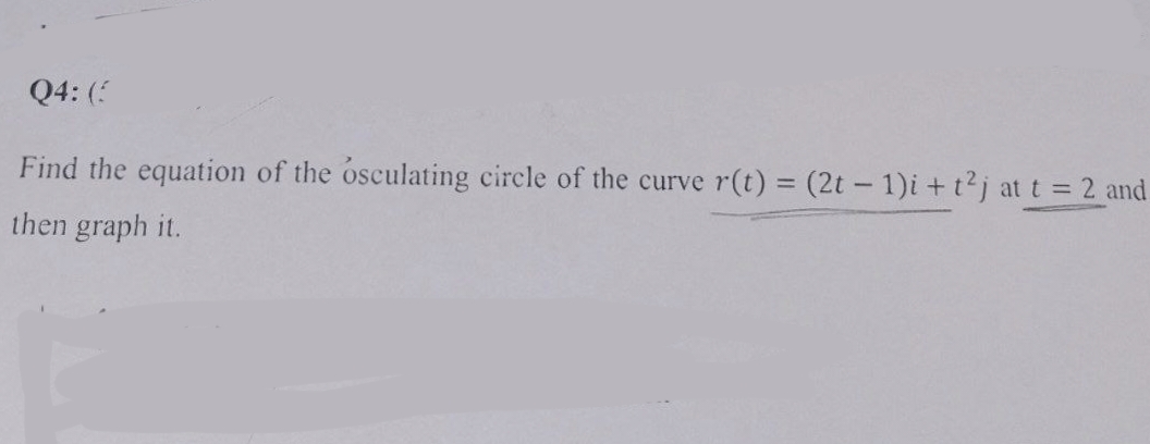 Q4: (3
Find the equation of the osculating circle of the curve r(t) = (2t - 1)i + t²j at t = 2 and
then graph it.