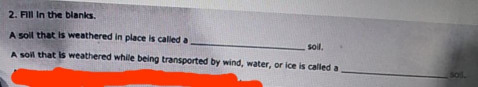 2. Fill In the blanks.
A soll that is weathered in place is called a
soil.
A soil that is weathered while being transported by wind, water, or ice is called a
soil.
