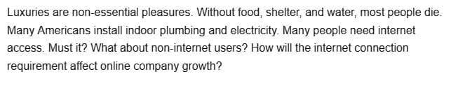 Luxuries are non-essential pleasures. Without food, shelter, and water, most people die.
Many Americans install indoor plumbing and electricity. Many people need internet
access. Must it? What about non-internet users? How will the internet connection
requirement affect online company growth?