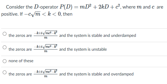 Consider the D-operator P(D) = mD² + 2kD+c², where m and c are
positive. If -cym < k< 0, then
-kliVm_
the zeros are
and the system is stable and underdamped
-ktivm ?
the zeros are
and the system is unstable
O none of these
-kliymc-
the zeros are
and the system is stable and overdamped
