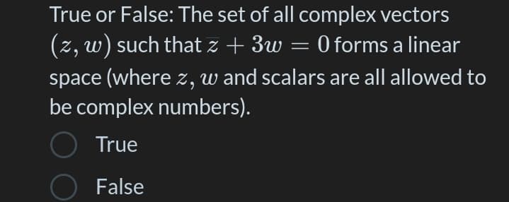 True or False: The set of all complex vectors
(z, w) such that z + 3w = 0 forms a linear
space (where z, w and scalars are all allowed to
be complex numbers).
True
O False
