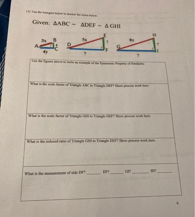 13) Use the triangles below to answer the items below.
Given: AABC ~
- ADEF - A GHI
LE
3x B
A-
4y
5x
8x
F
Use the figures above to write an example of the Symmetric Property of Similarity.
What is the scale factor of Triangle ABC to Triangle DEF? Show process work here.
What is the scale factor of Triangle GHI to Triangle DEF? Show process work here.
What is the reduced ratio of Triangle GHI to Triangle DEF? Show process work here.
EF?
GI?
HI?
What is the measurement of side DF?
6
