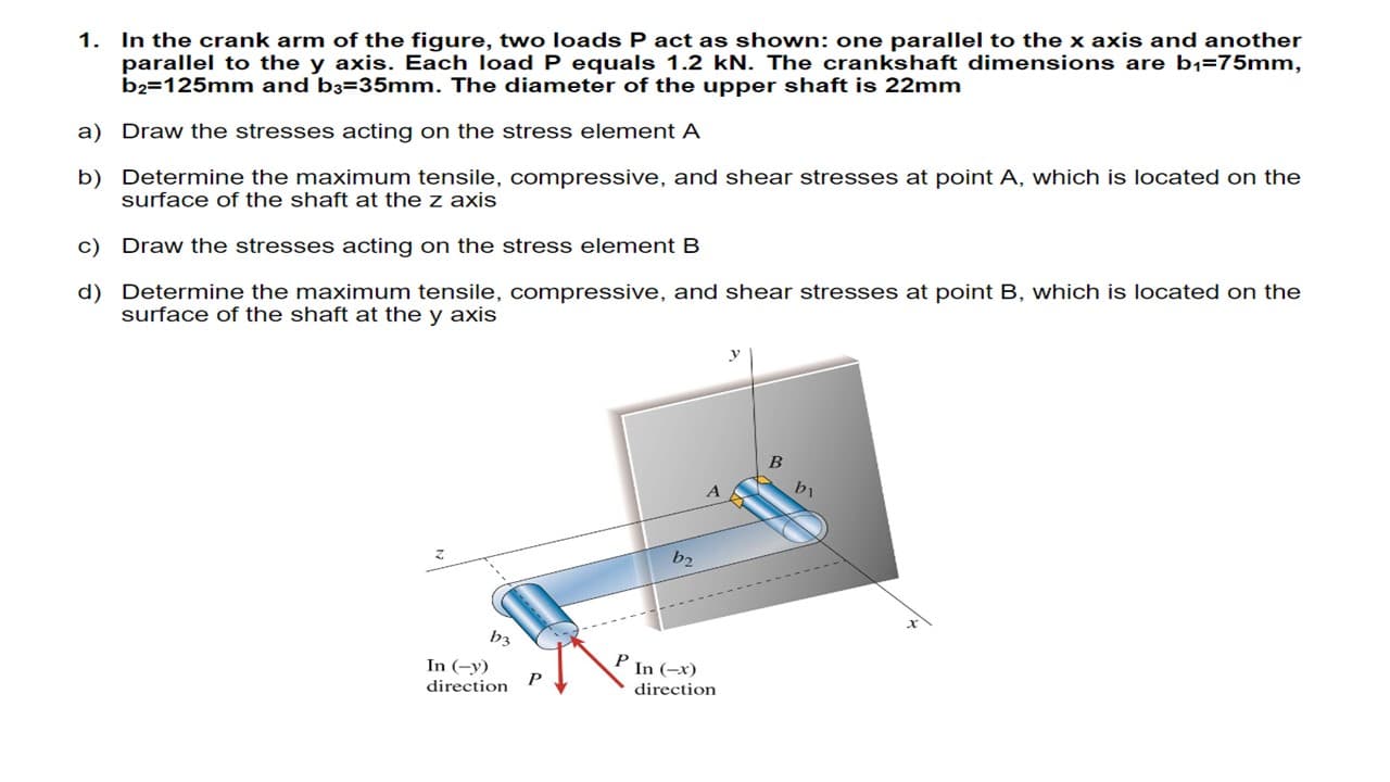 1. In the crank arm of the figure, two loads P act as shown: one parallel to the x axis and another
parallel to the y axis. Each load P equals 1.2 kN. The crankshaft dimensions are b1=75mm,
b2=125mm and b3=35mm. The diameter of the upper shaft is 22mm
a) Draw the stresses acting on the stress element A
b) Determine the maximum tensile, compressive, and shear stresses at point A, which is located on the
surface of the shaft at the z axis
c) Draw the stresses acting on the stress element B
d) Determine the maximum tensile, compressive, and shear stresses at point B, which is located on the
surface of the shaft at the y axis
bi
b2
b3
In (-y)
P In (-x)
direction
direction
