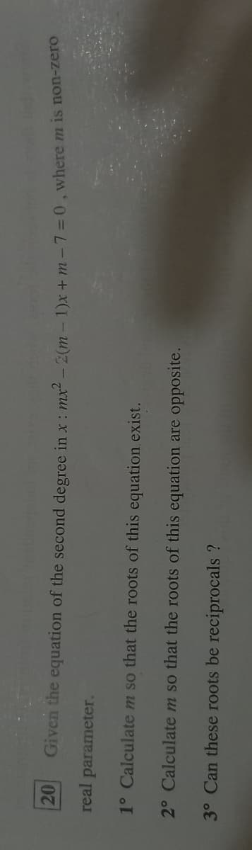 20
Given the equation of the second degree in x : mx - 2(m -1)x+ m-7=0, where m is non-zelo
real
parameter.
1° Calculatem so that the roots of this equation exist.
2° Calculate m so that the roots of this equation are opposite.
3° Can these roots be reciprocals ?
