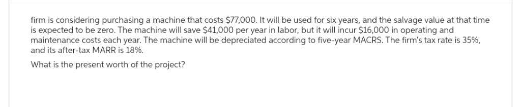 firm is considering purchasing a machine that costs $77,000. It will be used for six years, and the salvage value at that time
is expected to be zero. The machine will save $41,000 per year in labor, but it will incur $16,000 in operating and
maintenance costs each year. The machine will be depreciated according to five-year MACRS. The firm's tax rate is 35%,
and its after-tax MARR is 18%.
What is the present worth of the project?