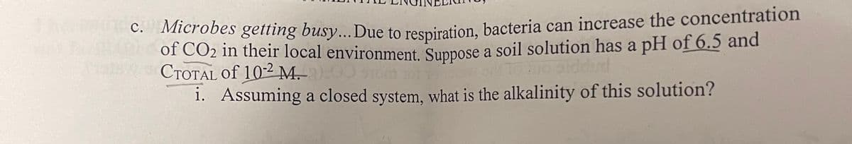 c. Microbes getting busy... Due to respiration, bacteria can increase the concentration
of CO₂ in their local environment. Suppose a soil solution has a pH of 6.5 and
CTOTAL Of 10-2 M.)
i. Assuming a closed system, what is the alkalinity of this solution?