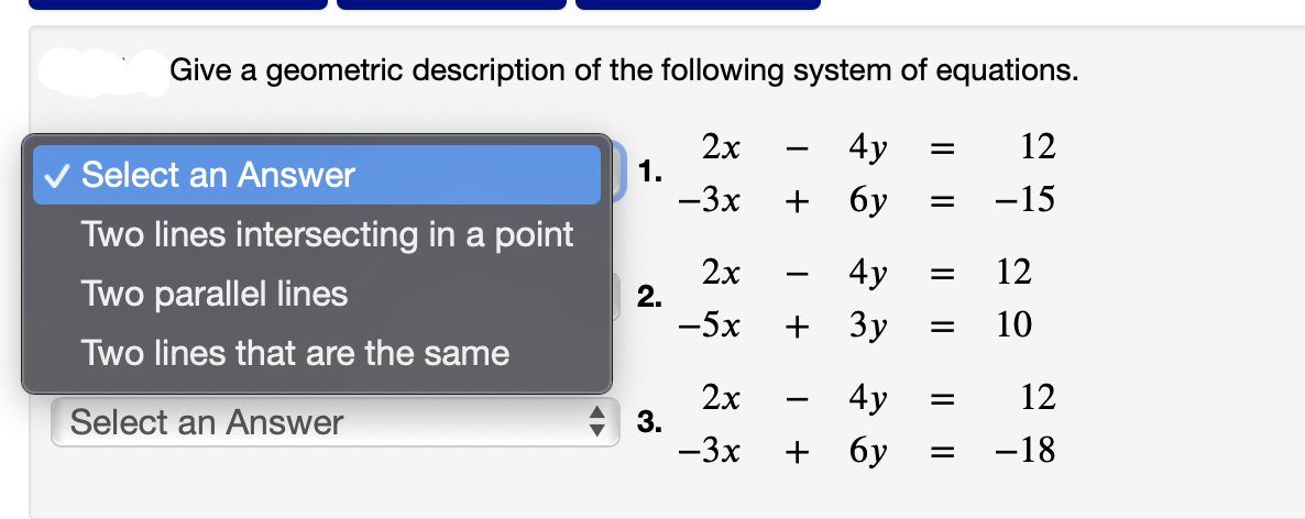 Give a geometric description of the following system of equations.
2x
-3x
Select an Answer
Two lines intersecting in a point
Two parallel lines
Two lines that are the same
Select an Answer
1.
2.
3.
2x
-5x
I
4y =
+ 6y
4y
+ 3y =
2x
4y
-3x + бу
I
=
=
=
||
12
-15
12
10
12
-18