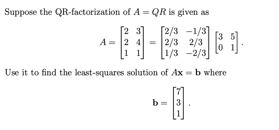 Suppose the QR-factorization of A = QR is given as
[23] [2/3 -1/3]
2/3 2/3
[1/3-2/3
24
1 1
A =
=
=
Use it to find the least-squares solution of Ax
b =
7
3
1
3
[81]
01
b where