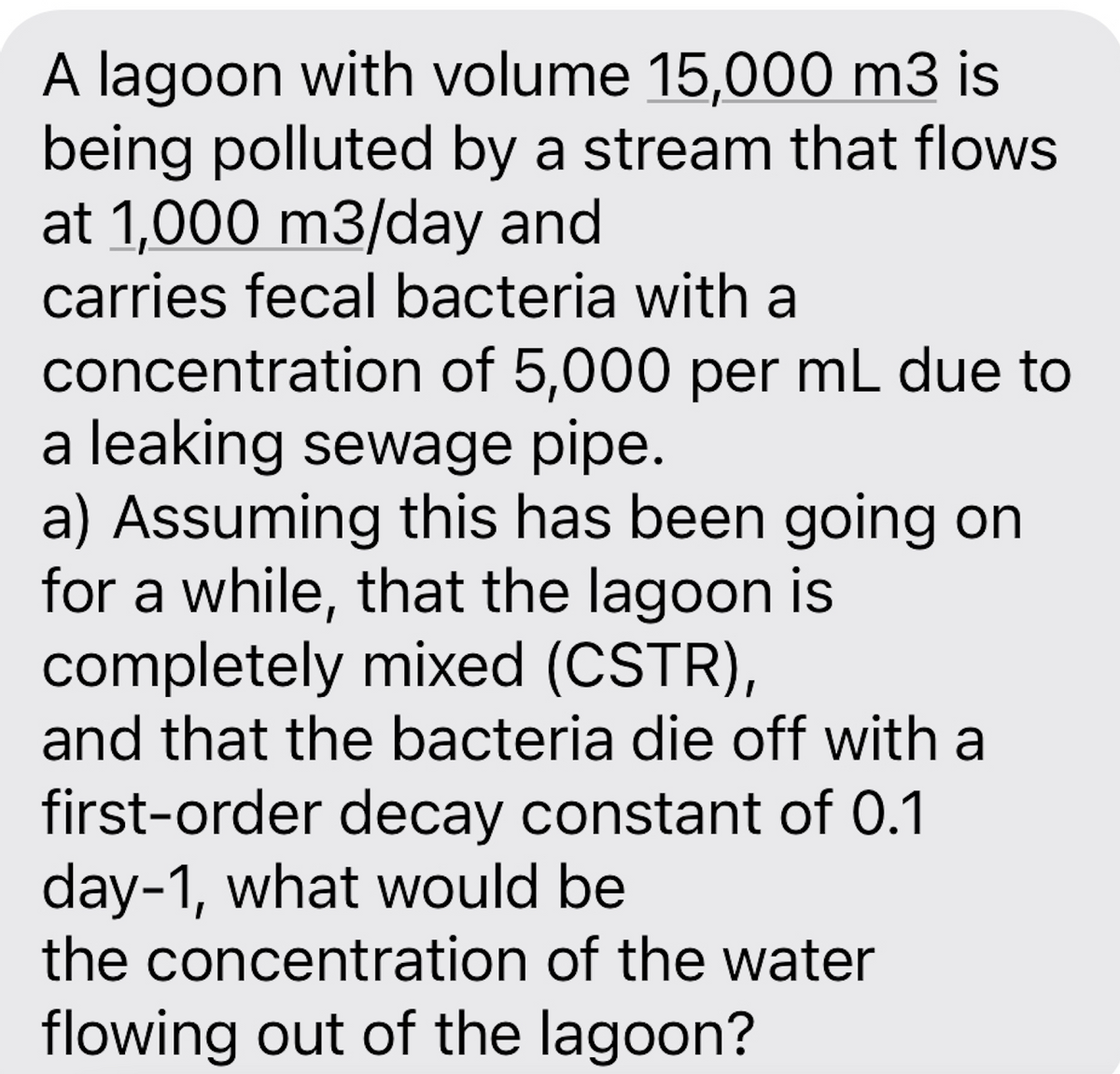 A lagoon with volume 15,000 m3 is
being polluted by a stream that flows
at 1,000 m3/day and
carries fecal bacteria with a
concentration of 5,000 per mL due to
a leaking sewage pipe.
a) Assuming this has been going on
for a while, that the lagoon is
completely mixed (CSTR),
and that the bacteria die off with a
first-order decay constant of 0.1
day-1, what would be
the concentration of the water
flowing out of the lagoon?