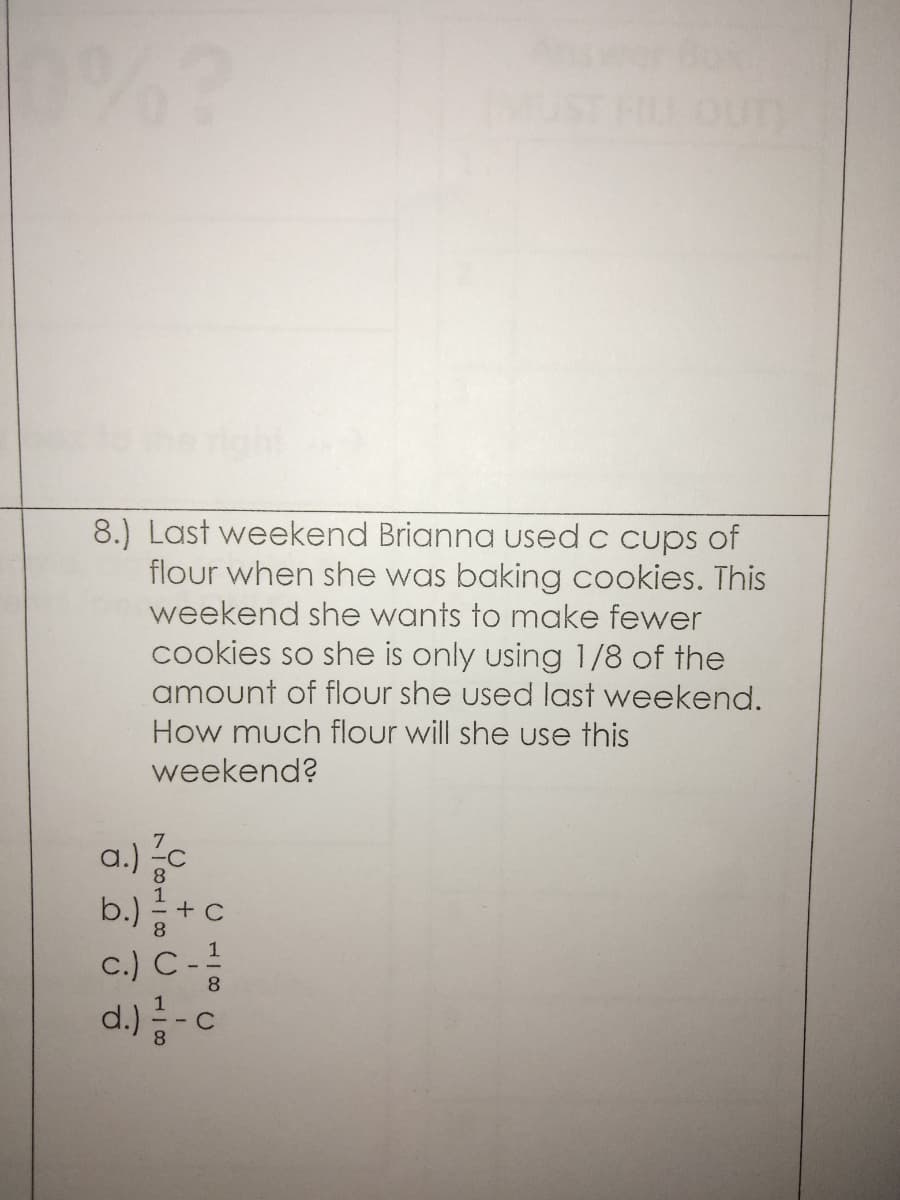 8.) Last weekend Brianna used c cups of
flour when she was baking cookies. This
weekend she wants to make fewer
cookies so she is only using 1/8 of the
amount of flour she used last weekend.
How much flour will she use this
weekend?
a.)c
+c
c.) C-
d.)-c
