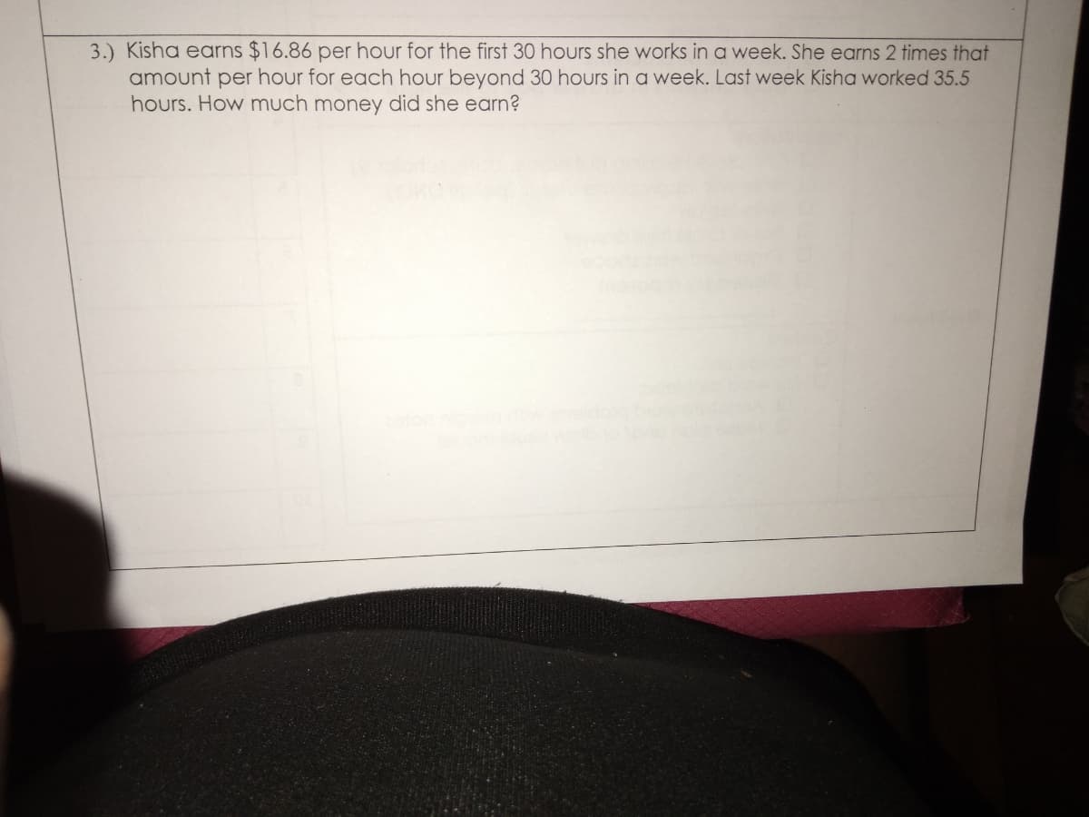 3.) Kisha earns $16.86 per hour for the first 30 hours she works in a week. She earns 2 times that
amount per hour for each hour beyond 30 hours in a week. Last week Kisha worked 35.5
hours. How much money did she earn?
