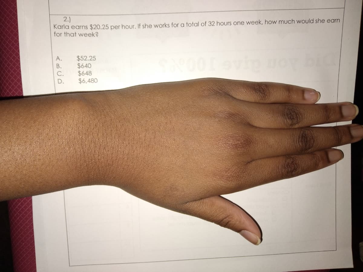 2.)
Karla earns $20.25 per hour, If she works for a total of 32 hours one week, how much would she earn
for that week?
A.
$52.25
$640
$648
$6,480
В.
C.
D.
