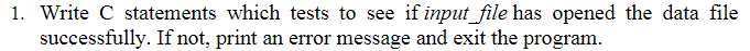 1. Write C statements which tests to see if input_file has opened the data file
successfully. If not, print an error message and exit the program.
