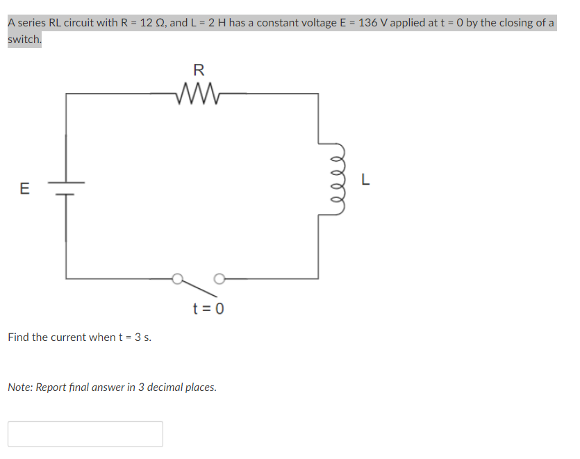 A series RL circuit with R = 12 Q, and L = 2 H has a constant voltage E = 136 V applied at t = 0 by the closing of a
switch.
R
E
t = 0
Find the current when t = 3 s.
Note: Report final answer in 3 decimal places.
