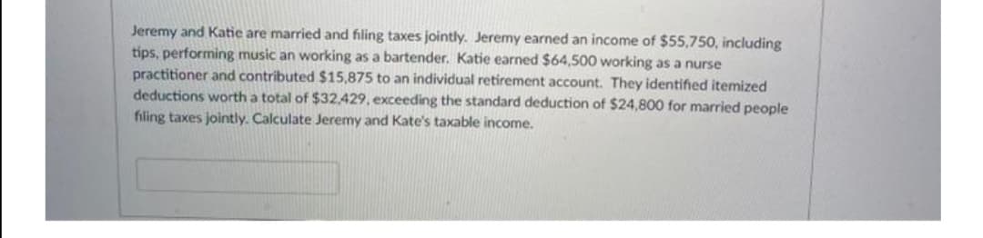 Jeremy and Katie are married and filing taxes jointly. Jeremy earned an income of $55,750, including
tips, performing music an working as a bartender. Katie earned $64,500 working as a nurse
practitioner and contributed $15,875 to an individual retirement account. They identified itemized
deductions worth a total of $32,429, exceeding the standard deduction of $24,800 for married people
filing taxes jointly. Calculate Jeremy and Kate's taxable income.
