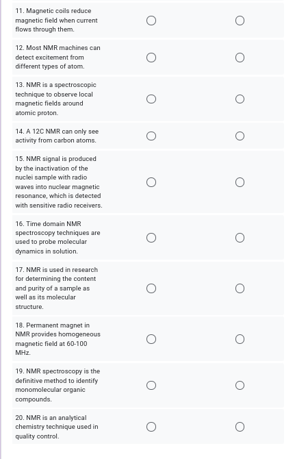 11. Magnetic coils reduce
magnetic field when current
flows through them.
12. Most NMR machines can
detect excitement from
different types of atom.
13. NMR is a spectroscopic
technique to observe local
magnetic fields around
atomic proton.
14. A 12C NMR can only see
activity from carbon atoms.
15. NMR signal is produced
by the inactivation of the
nuclei sample with radio
waves into nuclear magnetic
resonance, which is detected
with sensitive radio receivers.
16. Time domain NMR
spectroscopy techniques are
used to probe molecular
dynamics in solution.
17. NMR is used in research
for determining the content
and purity of a sample as
well as its molecular
structure.
18. Permanent magnet in
NMR provides homogeneous
magnetic field at 60-100
MHz.
19. NMR spectroscopy is the
definitive method to identify
monomolecular organic
compounds.
20. NMR is an analytical
chemistry technique used in
quality control.
