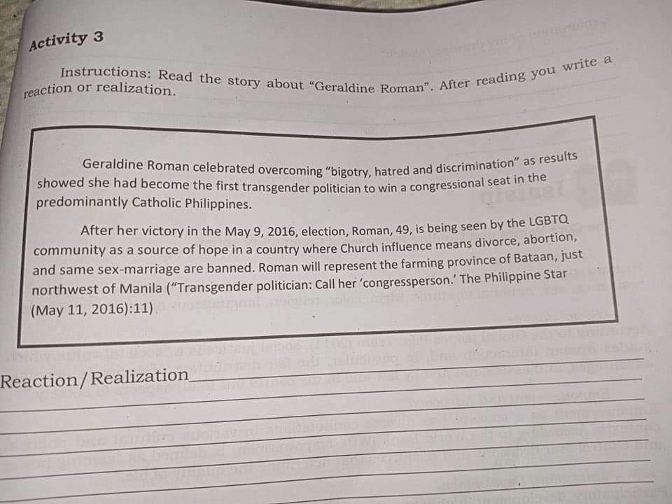 showed she had become the first transgender politician to win a congressional seat in the
Geraldine Roman celebrated overcoming “bigotry, hatred and discrimination" as results
Activity 3
reaction or realization.
predominantly Catholic Philippines.
After her victory in the May 9, 2016, election, Roman, 49, is being seen by the LGBTC
community as a source of hope in a country where Church influence means divorce, abortion,
and same sex-marriage are banned. Roman will represent the farming province of Bataan, just
northwest of Manila ("Transgender politician: Call her 'congressperson.' The Philippine Star
(May 11, 2016):11).
Reaction/Realization
