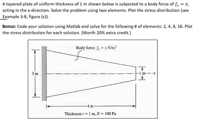 A tapered plate of uniform thickness of 1 m shown below is subjected to a body force of fx = x,
acting in the x-direction. Solve the problem using two elements. Plot the stress distribution (see
Example 3-8, figure (c)).
Bonus: Code your solution using Matlab and solve for the following # of elements: 2, 4, 8, 16. Plot
the stress distribution for each solution. (Worth 20% extra credit.)
Body force f,-x Nim
3 m
Thickness 1 m, E-100 Pa
T
1m-
+