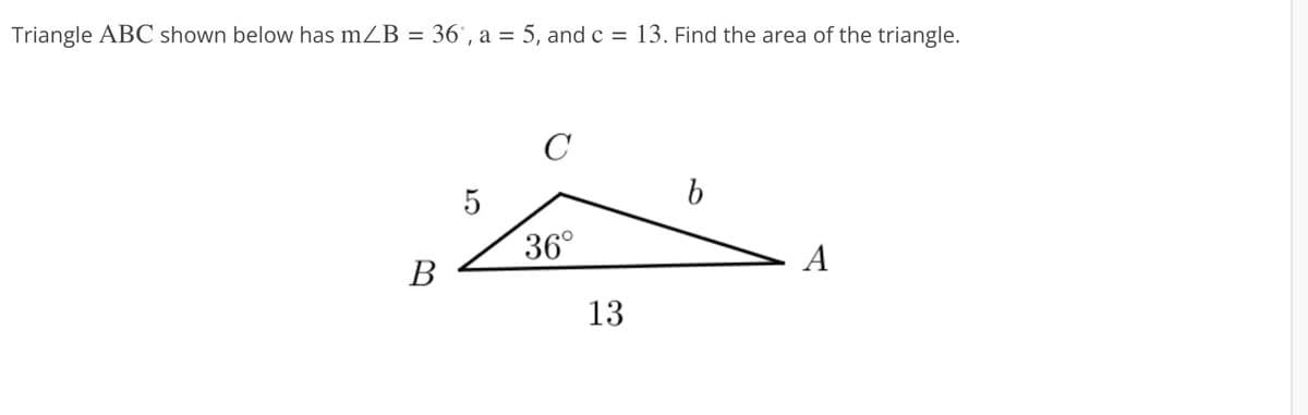 Triangle ABC shown below has m/B = 36°, a = 5, and c = 13. Find the area of the triangle.
B
5
C
36°
13
b
A