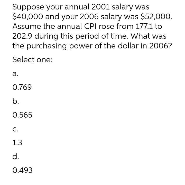 Suppose your annual 2001 salary was
$40,000 and your 2006 salary was $52,000.
Assume the annual CPI rose from 177.1 to
202.9 during this period of time. What was
the purchasing power of the dollar in 2006?
Select one:
а.
0.769
b.
0.565
С.
1.3
d.
0.493
