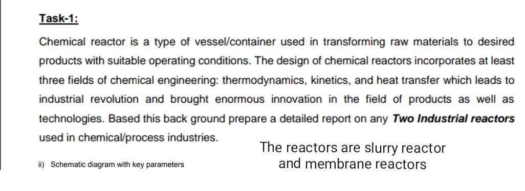 Task-1:
Chemical reactor is a type of vessel/container used in transforming raw materials to desired
products with suitable operating conditions. The design of chemical reactors incorporates at least
three fields of chemical engineering: thermodynamics, kinetics, and heat transfer which leads to
industrial revolution and brought enormous innovation in the field of products as well as
technologies. Based this back ground prepare a detailed report on any Two Industrial reactors
used in chemical/process industries.
The reactors are slurry reactor
and membrane reactors
ii) Schematic diagram with key parameters
