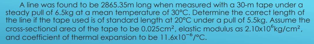 A line was found to be 2865.35m long when measured with a 30-m tape under a
steady pull of 6.5kg at a mean temperature of 30°C. Determine the correct length of
the line if the tape used is of standard length at 20°C under a pull of 5.5kg. Assume the
cross-sectional area of the tape to be 0.025cm2, elastic modulus as 2.10x10°kg/cm²,
and coefficient of thermal expansion to be 11.6x10-/°C.
