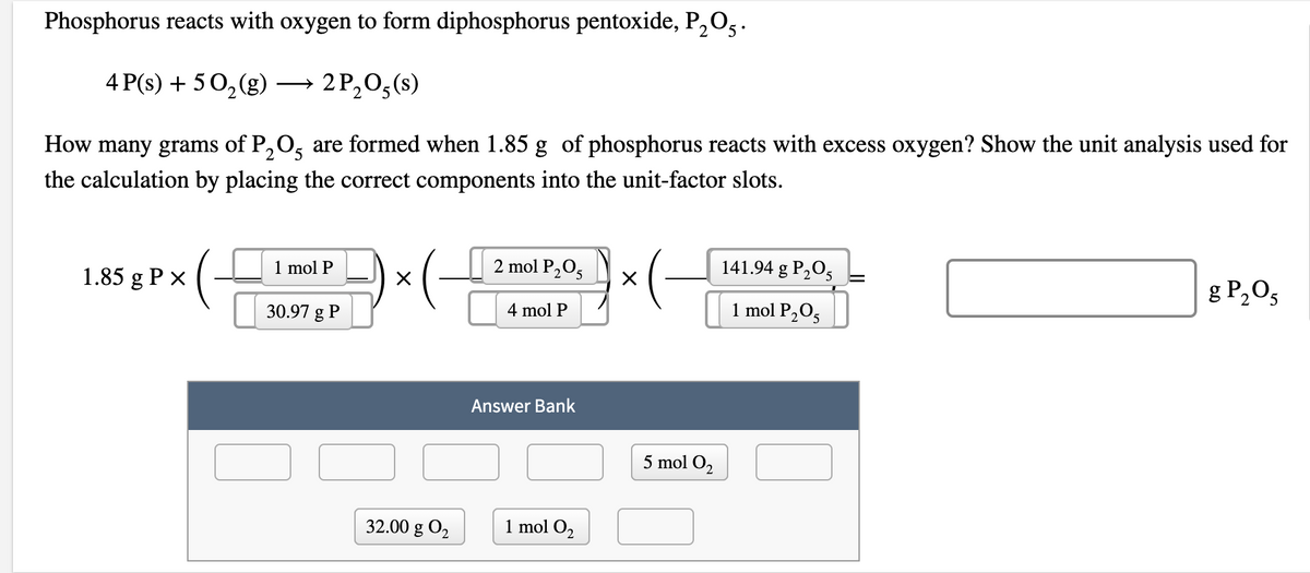 Phosphorus reacts with oxygen to form diphosphorus pentoxide, P,O,.
4 P(s) + 50,(g)
→ 2 P,0,(s)
>
How many grams of P,O, are formed when 1.85 g of phosphorus reacts with excess oxygen? Show the unit analysis used for
the calculation by placing the correct components into the unit-factor slots.
2 mol P,O5
141.94 g P,0,
g P,O5
1 mol P
1.85 g P x
4 mol P
1 mol P2O5
30.97 g P
Answer Bank
O O
5 mol O2
32.00 g O2
1 mol O2
