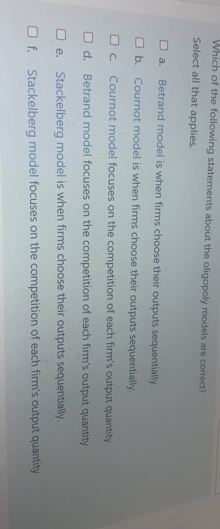 Which of the following statements about the oligopoly models are correct?
Select all that applies.
a.
Betrand model is when firms choose their outputs sequentially.
O b. Cournot model is when firms choose their outputs sequentially.
O C.
Cournot model focuses on the competition of each firm's output quantity
O d. Betrand model focuses on the competition of each firm's output quantity
e.
Stackelberg model is when firms choose their outputs sequentially.
O f.
Stackelberg model focuses on the competition of each firm's output quantity
