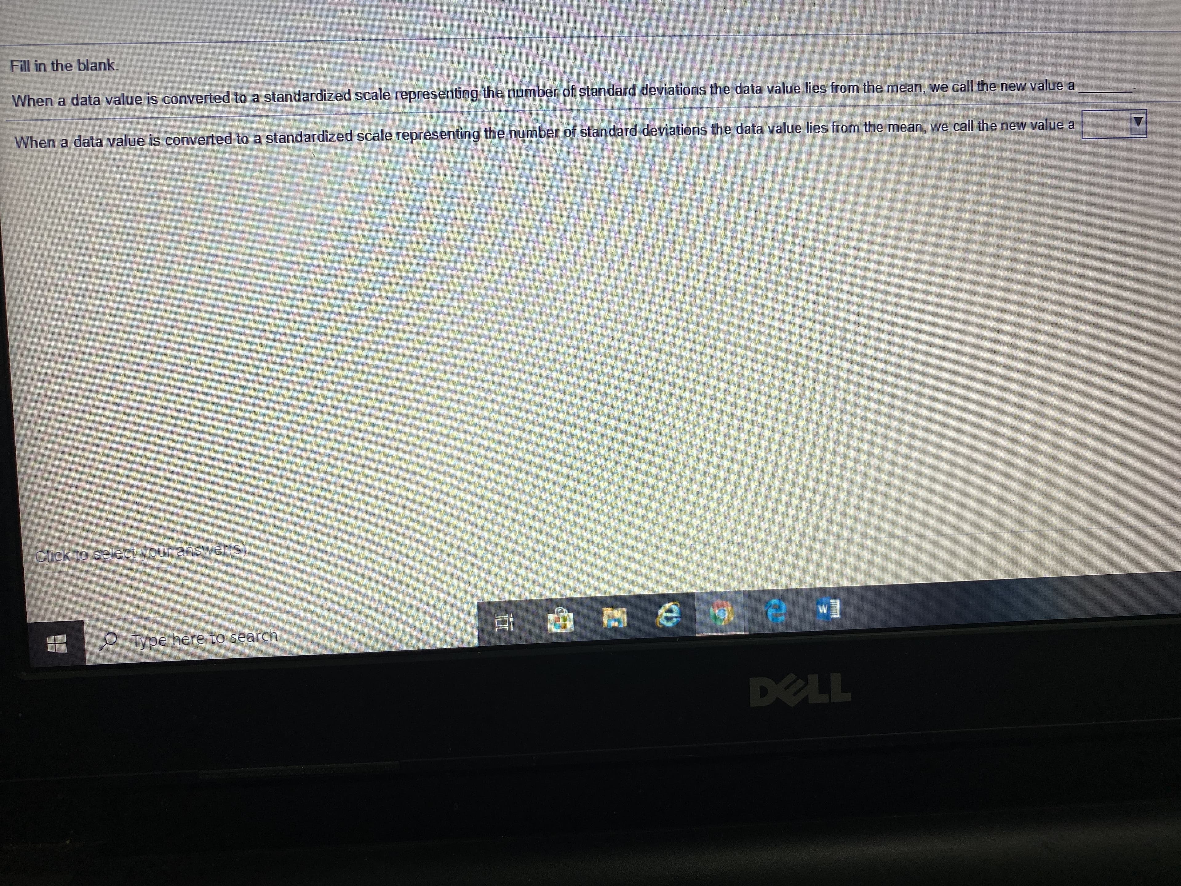 Fill in the blank.
When a data value is converted to a standardized scale representing the number of standard deviations the data value lies from the mean, we call the new value a
When a data value is converted to a standardized scale representing the number of standard deviations the data value lies from the mean, we call the new value a
Click to select your answêr(s).
P Type here to search
DELL
