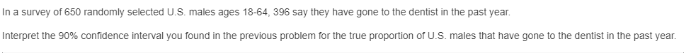 In a survey of 650 randomly selected U.S. males ages 18-64, 396 say they have gone to the dentist in the past year.
Interpret the 90% confidence interval you found in the previous problem for the true proportion of U.S. males that have gone to the dentist in the past year.
