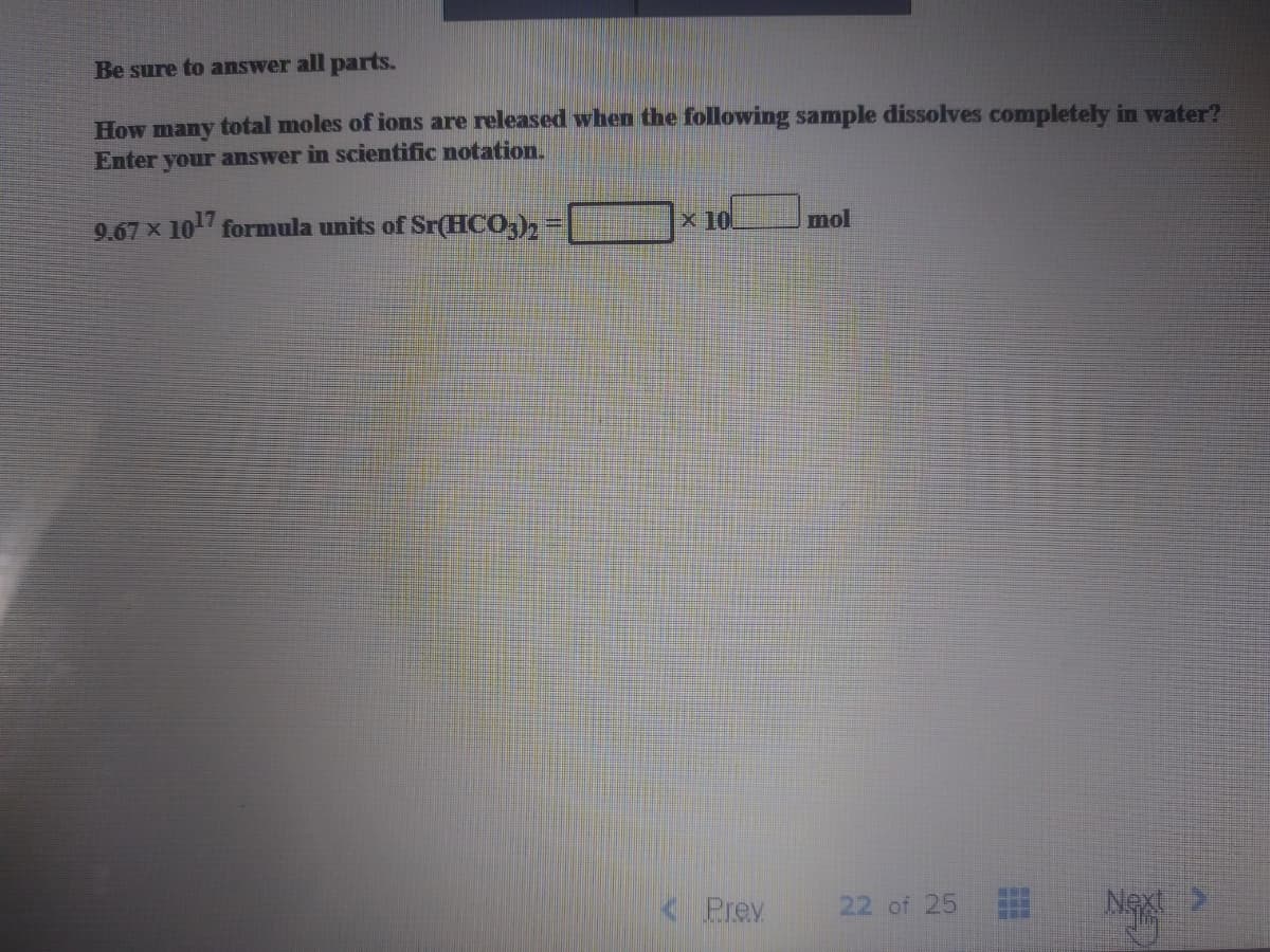 Be sure to answer all parts.
How many total moles of ions are released when the following sample dissolves completely in water?
Enter your answer in scientific notation.
9.67 x 10 formula units of Sr(HCO,),
x 10
mol
Prev
22 of 25
Next>
