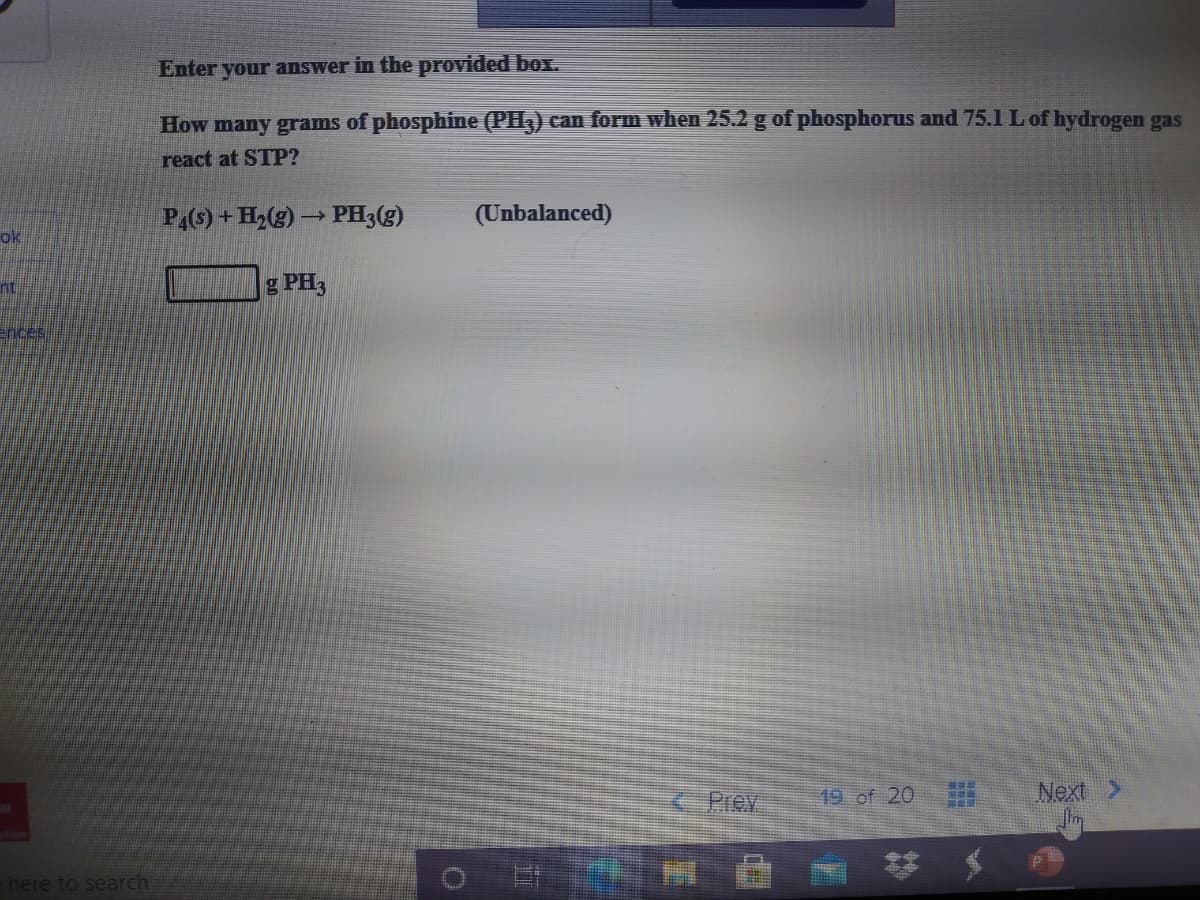 Enter your answer in the provided box.
How many grams of phosphine (PH3) can form when 25.2 g of phosphorus and 75.1 L of hydrogen gas
react at STP?
P(6) + H2(g) → PH3(g)
(Unbalanced)
ok
g PH3
ences
Prev
19 of 20
Next
here to search
