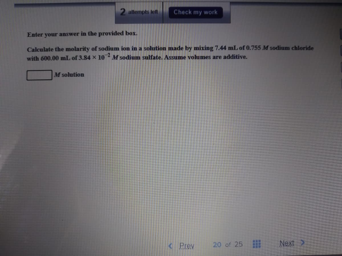 2 attempts left
Check my work
Enter your answer in the provided box.
Calculate the molarity of sodium ion in a solution made by mixing 7.44 mL of 0.755 M sodium chloride
with 600.00 mL of 3.84 X 10 M sodium sulfate. Assume volumes are additive.
M solution
< Prev
20 of 25
Next 2
