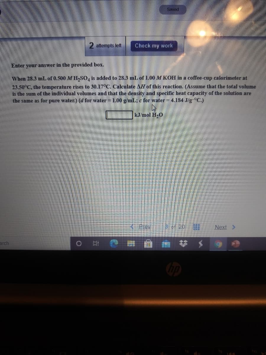 Saved
2 attempts left
Check my work
Enter your answer in the provided box.
When 28.3 mL of 0.500 M H,SO, is added to 28.3 mL of 1.00 M KOH in a coffee-cup calorimeter at
23.50°C, the temperature rises to 30.17°C. Calculate AH of this reaction. (Assume that the total volume
is the sum of the individual volumes and that the density and specific heat capacity of the solution are
the same as for pure water.) (d for water = 1.00 g/mL; c for water=4.184 J/g•°C.)
kJ/mol H,O
Prev
bei 20.
Next >
arch
ho
