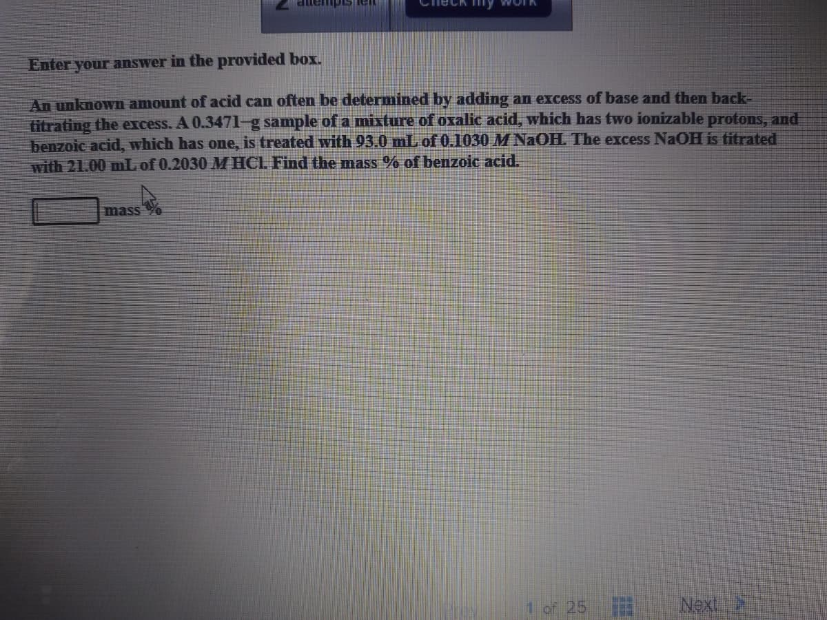 lempis leIL
eck y WOI
Enter your answer in the provided box.
An unknown amount of acid can often be determined by adding an excess of base and then back-
titrating the excess. A 0.347l-g sample of a mixture of oxalic acid, which has two ionizable protons, and
benzoic acid, which has one, is treated with 93.0 mL of 0.1030 M NAOH. The excess NaOH is titrated
with 21.00 mL of 0.2030 M HCL Find the mass % of benzoic acid.
mass
1 of 25
Next
