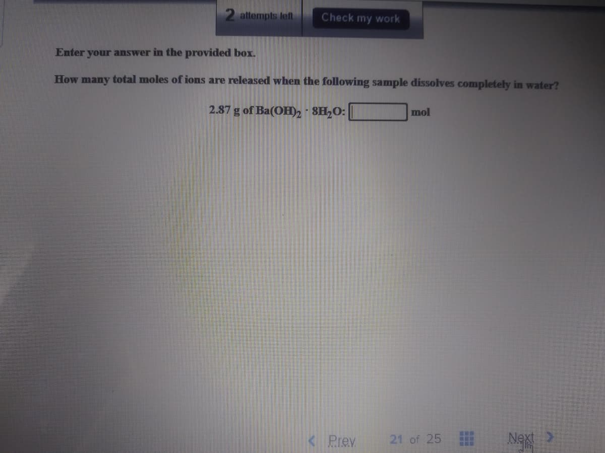 2 attempts left
Check my work
Enter your answer in the provided box.
How many total moles of ions are released when the following sample dissolves completely in water?
2.87 g of Ba(OH)2 - 8H,O:
mol
Prev
NA
21 of 25
