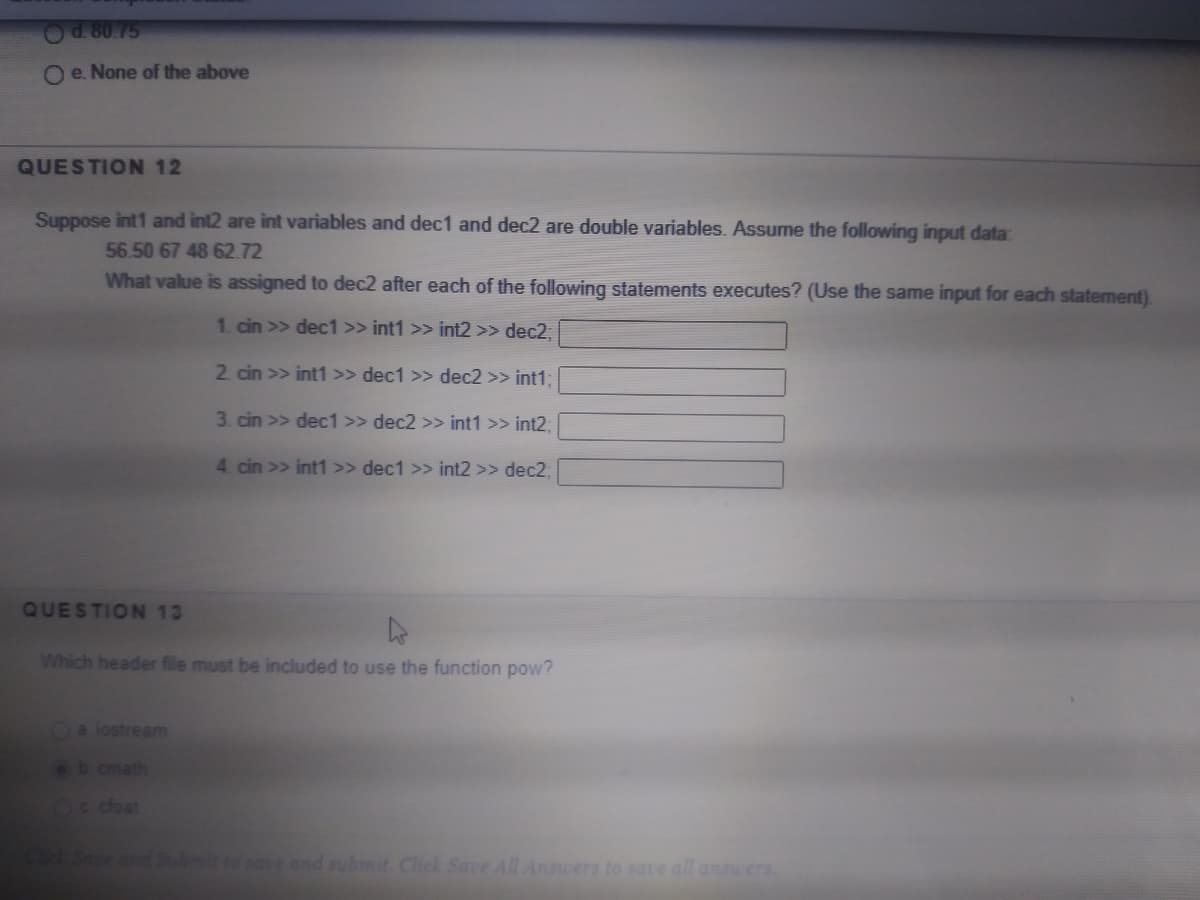 Od 80.75
O e. None of the above
QUESTION 12
Suppose int1 and int2 are int variables and dec1 and dec2 are double variables. Assume the following input data:
56.50 67 48 62.72
What value is assigned to dec2 after each of the following statements executes? (Use the same input for each statement).
1 cin >> dec1 >> int1 >> int2 >> dec2,
2. cin >> int1 >> dec1 >> dec2 >> int1;
3. cin >> dec1 >> dec2 >> int1 >> int2;
4. cin >> int1 >> dec1 >> int2 >> dec%;
QUESTION 13
Which header file must be included to use the function pow?
Oa lostream
b cmath
c cfoat
mit to sae and submit Click Save All Ansuers to saue all ansuers.
