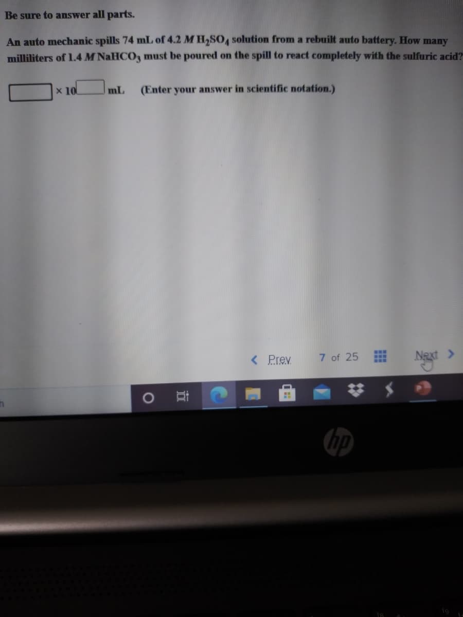 Be sure to answer all parts.
An auto mechanic spills 74 mL of 4.2 M H,SO4 solution from a rebuilt auto battery. How many
milliliters of 1.4 M NaHCO3 must be poured on the spill to react completely with the sulfuric acid?
x 10
mL
(Enter your answer in scientific notation.)
< Prev
7 of 25
Next >
hp
