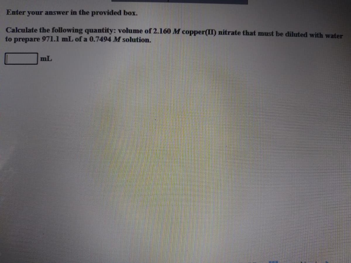 Enter your answer in the provided box.
Calculate the following quantity: volume of 2.160 M copper(II) nitrate that must be diluted with water
to
prepare
971.1 mL ofa 0.7494 M solution.
mL
