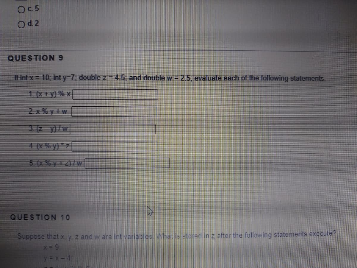 Oc5
Od 2
QUESTION9
If int x= 10, int Y3D7; double z= 4.5, and double w = 2.5 evaluate each of the following statements.
1(x+y) % x
2 x % y + w
3 (2-y)/w
4 (x % y) *z
5 (x % y +z)/w
QUESTION 10
Suppose thatx. y z and w are int variables What is stored in z after the following statements execute?
x = 9
y = x-4
