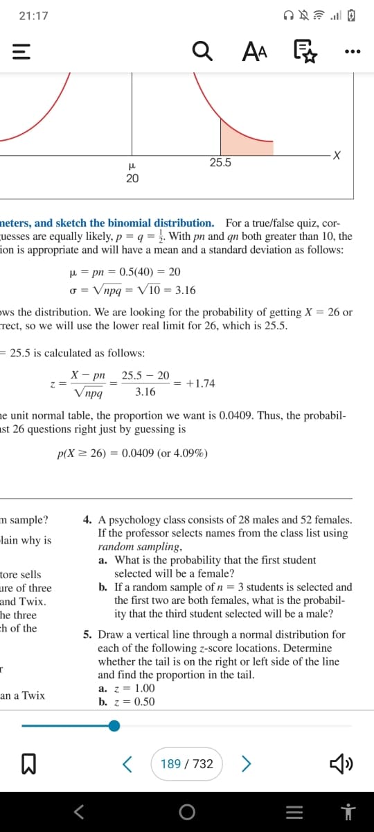 21:17
Q AA E .*
...
25.5
20
neters, and sketch the binomial distribution. For a true/false quiz, cor-
uesses are equally likely, p = q =. With pn and qn both greater than 10, the
ion is appropriate and will have a mean and a standard deviation as follows:
µ = pn = 0.5(40) = 20
o = Vnpg = V10 = 3.16
ows the distribution. We are looking for the probability of getting X = 26 or
crect, so we will use the lower real limit for 26, which is 25.5.
= 25.5 is calculated as follows:
X - pn
z =
Vnpq
25.5 – 20
= +1.74
3.16
ne unit normal table, the proportion we want is 0.0409. Thus, the probabil-
ast 26 questions right just by guessing is
p(X > 26) = 0.0409 (or 4.09%)
4. A psychology class consists of 28 males and 52 females.
If the professor selects names from the class list using
random sampling,
a. What is the probability that the first student
selected will be a female?
m sample?
-lain why is
tore sells
ure of three
and Twix.
he three
ch of the
b. If a random sample of n = 3 students is selected and
the first two are both females, what is the probabil-
ity that the third student selected will be a male?
5. Draw a vertical line through a normal distribution for
each of the following z-score locations. Determine
whether the tail is on the right or left side of the line
and find the proportion in the tail.
a. z = 1.00
b. z = 0.50
an a Twix
189 / 732
>
